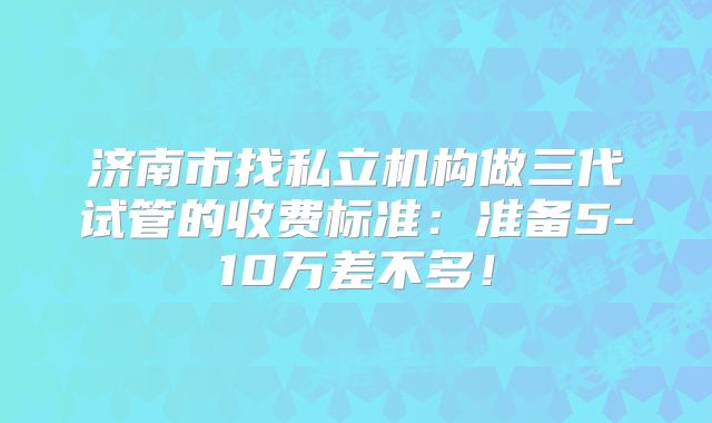 济南市找私立机构做三代试管的收费标准:准备5-10万差不多!