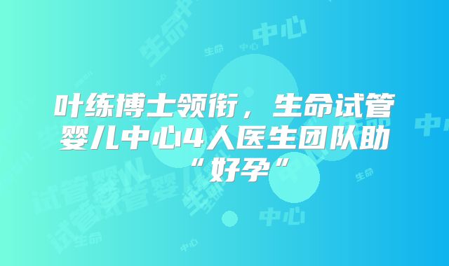 叶练博士领衔，生命试管婴儿中心4人医生团队助“好孕”