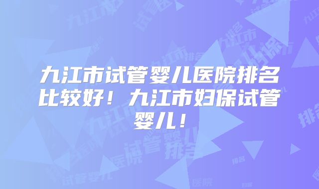 九江市试管婴儿医院排名比较好！九江市妇保试管婴儿！