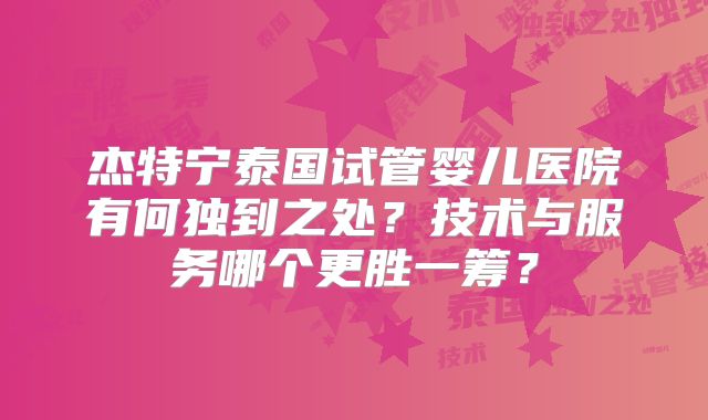杰特宁泰国试管婴儿医院有何独到之处？技术与服务哪个更胜一筹？