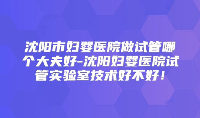 沈阳市妇婴医院做试管哪个大夫好-沈阳妇婴医院试管实验室技术好不好!