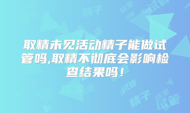 取精未见活动精子能做试管吗,取精不彻底会影响检查结果吗!