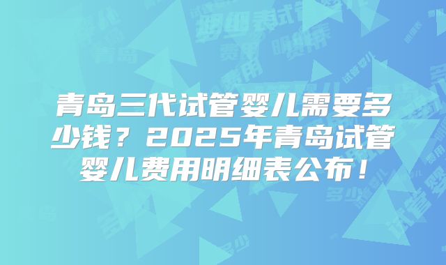 青岛三代试管婴儿需要多少钱?2025年青岛试管婴儿费用明细表公布!