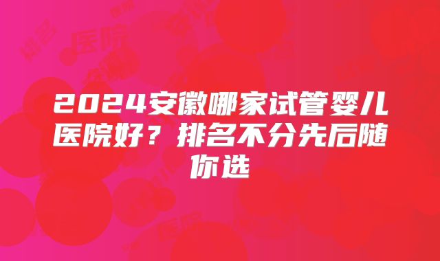 2024安徽哪家试管婴儿医院好？排名不分先后随你选