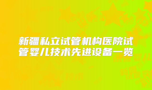 新疆私立试管机构医院试管婴儿技术先进设备一览