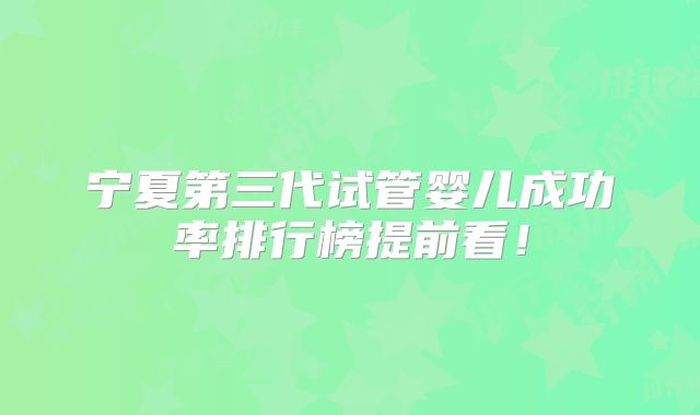 宁夏第三代试管婴儿成功率排行榜提前看！