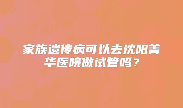 家族遗传病可以去沈阳菁华医院做试管吗？