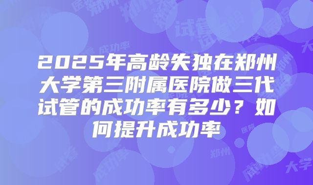 2025年高龄失独在郑州大学第三附属医院做三代试管的成功率有多少？如何提升成功率