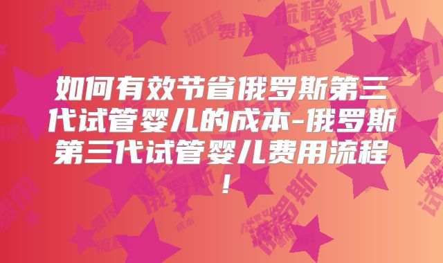 如何有效节省俄罗斯第三代试管婴儿的成本-俄罗斯第三代试管婴儿费用流程！