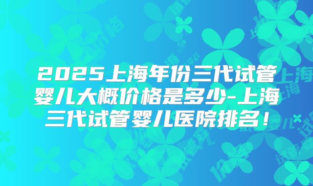 2025上海年份三代试管婴儿大概价格是多少-上海三代试管婴儿医院排名!