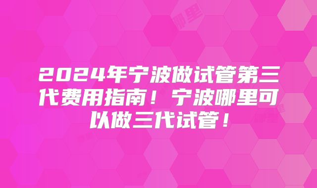 2024年宁波做试管第三代费用指南！宁波哪里可以做三代试管！