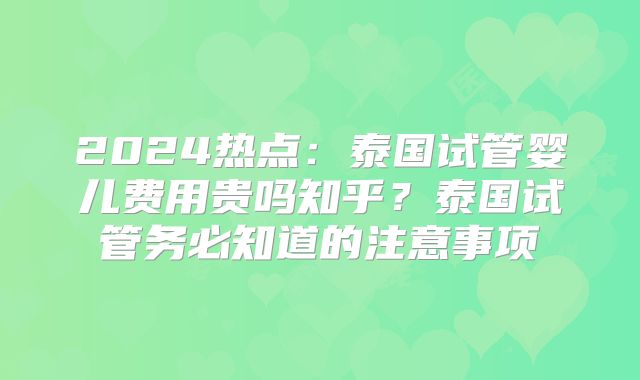2024热点:泰国试管婴儿费用贵吗知乎?泰国试管务必知道的注意事项