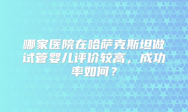 哪家医院在哈萨克斯坦做试管婴儿评价较高，成功率如何？