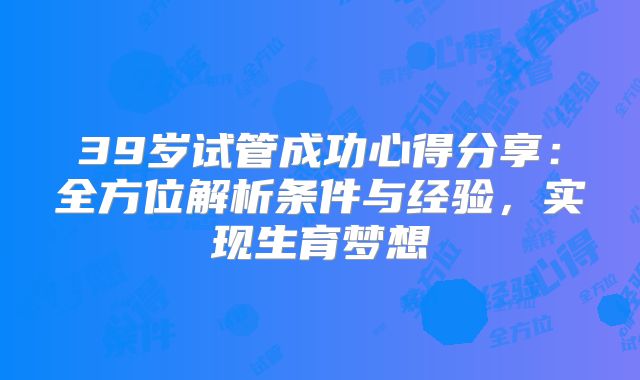 39岁试管成功心得分享：全方位解析条件与经验，实现生育梦想