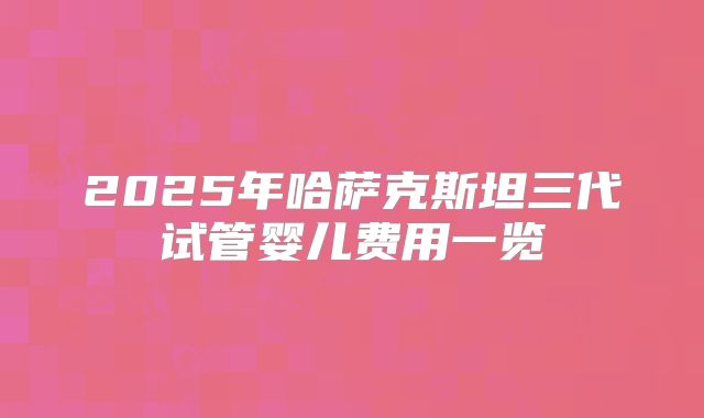2025年哈萨克斯坦三代试管婴儿费用一览