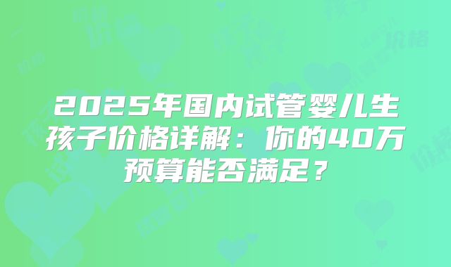 2025年国内试管婴儿生孩子价格详解:你的40万预算能否满足?