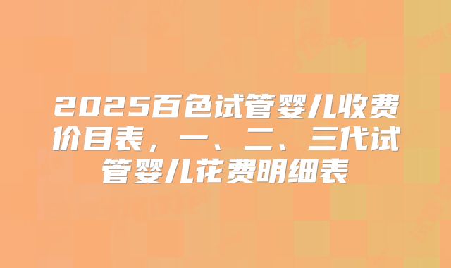 2025百色试管婴儿收费价目表，一、二、三代试管婴儿花费明细表