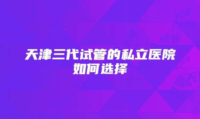 天津三代试管的私立医院如何选择