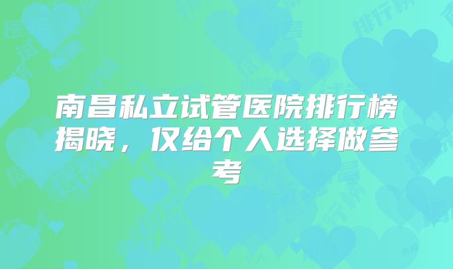 南昌私立试管医院排行榜揭晓，仅给个人选择做参考