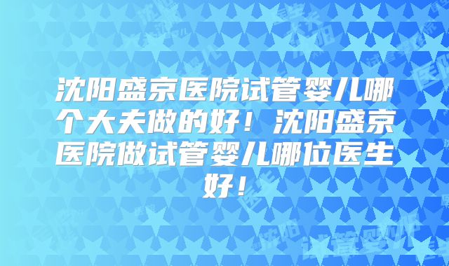 沈阳盛京医院试管婴儿哪个大夫做的好！沈阳盛京医院做试管婴儿哪位医生好！
