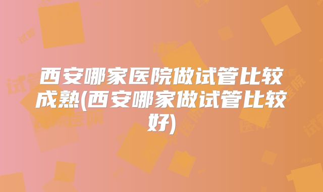 西安哪家医院做试管比较成熟(西安哪家做试管比较好)