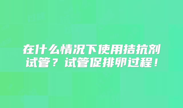 在什么情况下使用拮抗剂试管？试管促排卵过程！