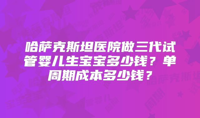 哈萨克斯坦医院做三代试管婴儿生宝宝多少钱？单周期成本多少钱？
