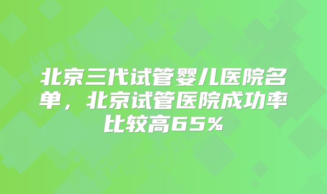 北京三代试管婴儿医院名单,北京试管医院成功率比较高65%