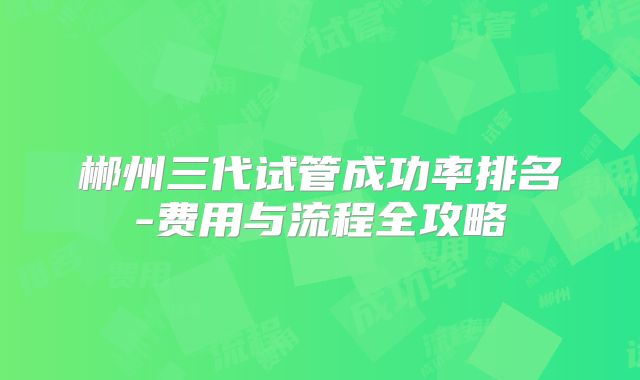 郴州三代试管成功率排名-费用与流程全攻略