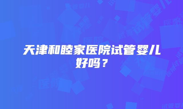 天津和睦家医院试管婴儿好吗？