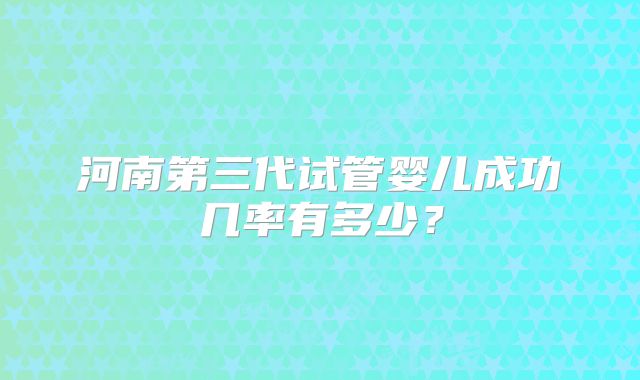 河南第三代试管婴儿成功几率有多少?