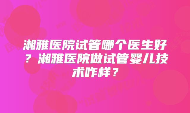湘雅医院试管哪个医生好?湘雅医院做试管婴儿技术咋样?