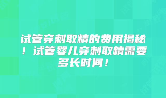 试管穿刺取精的费用揭秘!试管婴儿穿刺取精需要多长时间!