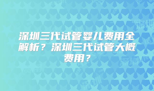 深圳三代试管婴儿费用全解析？深圳三代试管大概费用？