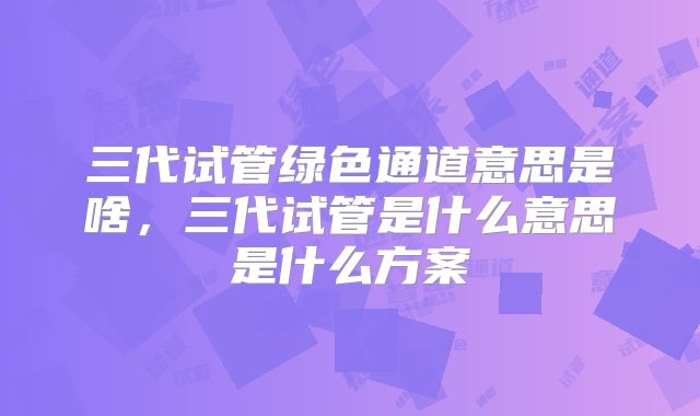 三代试管绿色通道意思是啥,三代试管是什么意思是什么方案