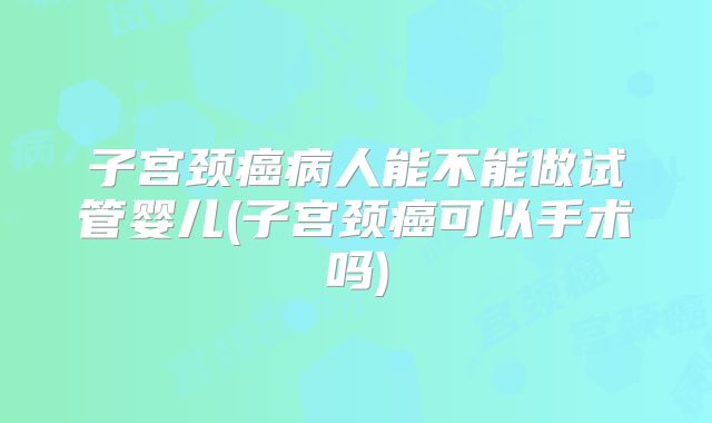 子宫颈癌病人能不能做试管婴儿(子宫颈癌可以手术吗)