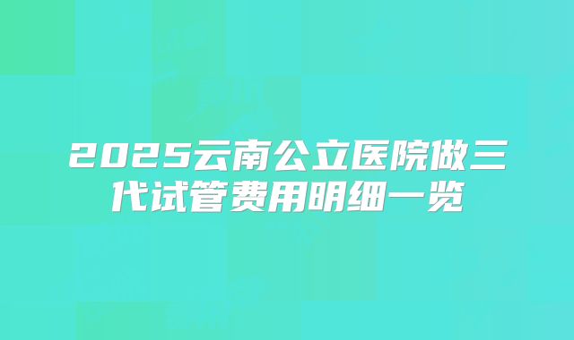 2025云南公立医院做三代试管费用明细一览