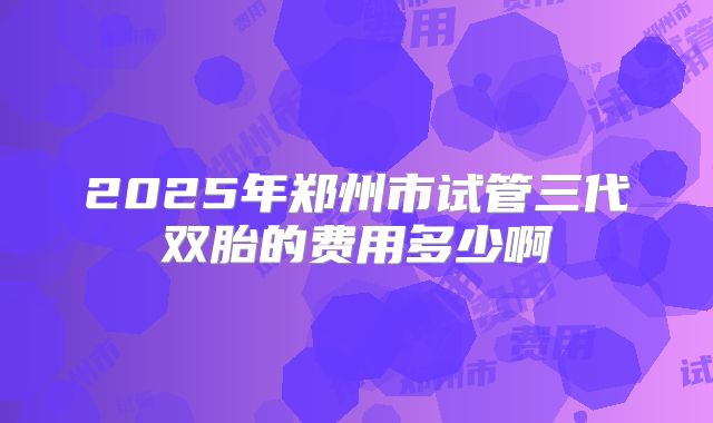 2025年郑州市试管三代双胎的费用多少啊