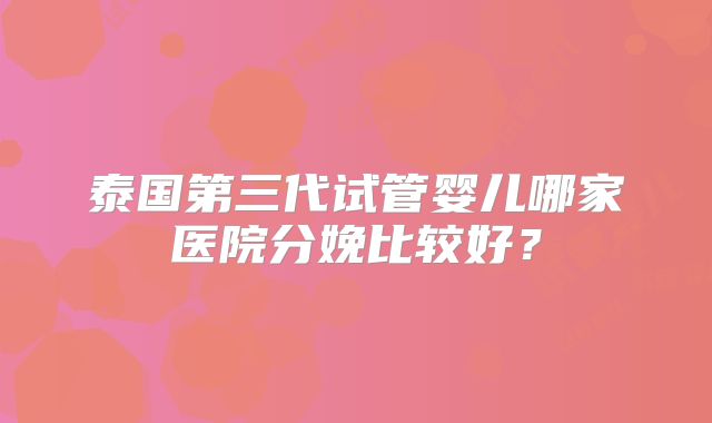 泰国第三代试管婴儿哪家医院分娩比较好?