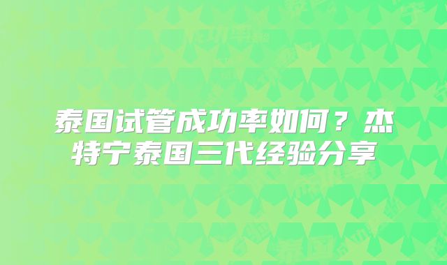 泰国试管成功率如何？杰特宁泰国三代经验分享