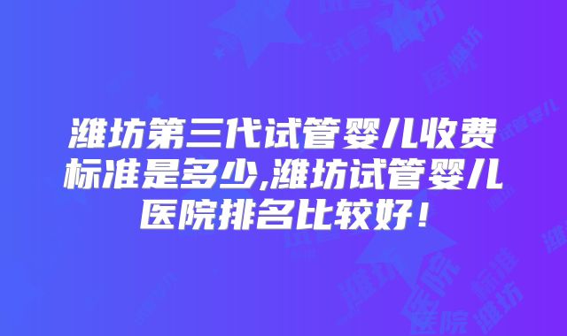 潍坊第三代试管婴儿收费标准是多少,潍坊试管婴儿医院排名比较好！