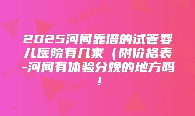 2025河间靠谱的试管婴儿医院有几家（附价格表-河间有体验分娩的地方吗！