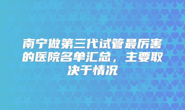 南宁做第三代试管最厉害的医院名单汇总,主要取决于情况