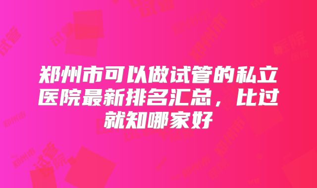 郑州市可以做试管的私立医院最新排名汇总，比过就知哪家好