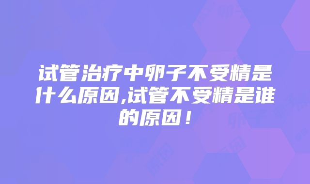 试管治疗中卵子不受精是什么原因,试管不受精是谁的原因！