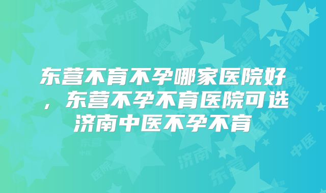 东营不育不孕哪家医院好,东营不孕不育医院可选济南中医不孕不育
