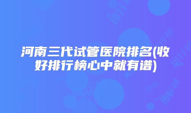 河南三代试管医院排名(收好排行榜心中就有谱)