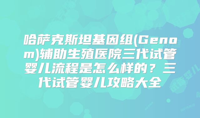 哈萨克斯坦基因组(Genom)辅助生殖医院三代试管婴儿流程是怎么样的?三代试管婴儿攻略大全