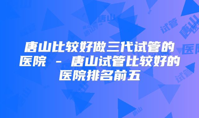 唐山比较好做三代试管的医院 - 唐山试管比较好的医院排名前五
