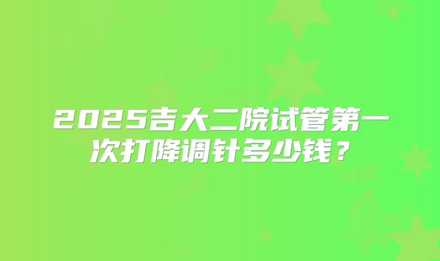 2025吉大二院试管第一次打降调针多少钱？